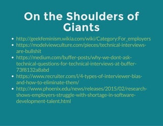 On the Shoulders of
Giants
http://geekfeminism.wikia.com/wiki/Category:For_employers
https://modelviewculture.com/pieces/technical-interviews-
are-bullshit
https://medium.com/buffer-posts/why-we-dont-ask-
technical-questions-for-technical-interviews-at-buffer-
73f8132a8abd
https://www.recruiter.com/i/4-types-of-interviewer-bias-
and-how-to-eliminate-them/
http://www.phoenix.edu/news/releases/2015/02/research-
shows-employers-struggle-with-shortage-in-software-
development-talent.html
 