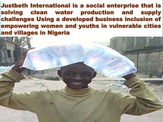 Justbeth International is a social enterprise that is
solving clean water production and supply
challenges Using a developed business inclusion of
empowering women and youths in vulnerable cities
and villages in Nigeria
Sales
 