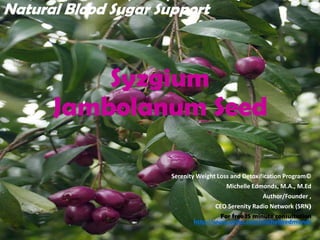 Syzgium
Jambolanum Seed
Serenity Weight Loss and Detoxification Program©
Michelle Edmonds, M.A., M.Ed
Author/Founder ,
CEO Serenity Radio Network (SRN)
For free 15 minute consultation
http://www.vcita.com/michelleedmonds
Natural Blood Sugar Support
 