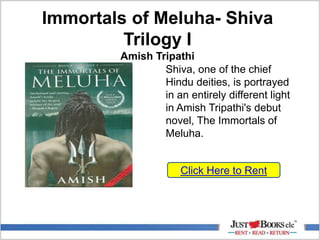 Immortals of Meluha- Shiva
Trilogy I
Amish Tripathi
Click Here to Rent
Shiva, one of the chief
Hindu deities, is portrayed
in an entirely different light
in Amish Tripathi's debut
novel, The Immortals of
Meluha.
 