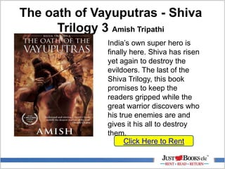 The oath of Vayuputras - Shiva
Trilogy 3 Amish Tripathi
Click Here to Rent
India’s own super hero is
finally here. Shiva has risen
yet again to destroy the
evildoers. The last of the
Shiva Trilogy, this book
promises to keep the
readers gripped while the
great warrior discovers who
his true enemies are and
gives it his all to destroy
them.
 