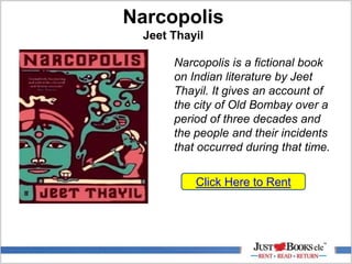 Narcopolis
Jeet Thayil
Click Here to Rent
Narcopolis is a fictional book
on Indian literature by Jeet
Thayil. It gives an account of
the city of Old Bombay over a
period of three decades and
the people and their incidents
that occurred during that time.
 