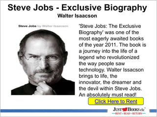 Steve Jobs - Exclusive Biography
Walter Isaacson
Click Here to Rent
'Steve Jobs: The Exclusive
Biography' was one of the
most eagerly awaited books
of the year 2011. The book is
a journey into the life of a
legend who revolutionized
the way people saw
technology. Walter Issacson
brings to life, the
innovator, the dreamer and
the devil within Steve Jobs.
An absolutely must read!
 