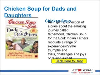 Chicken Soup for Dads and
Daughters
Chicken Soup
Click Here to Rent
An inspiring collection of
stories about the amazing
journey called
fatherhood, Chicken Soup
for the Soul: Indian Fathers
recounts a range of
experiences???the
triumphs and
trials, challenges and joys
of raising a child.
 