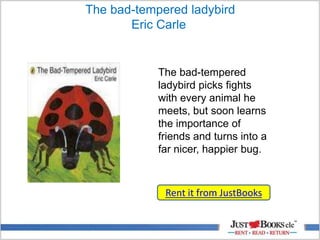 The bad-tempered ladybird
Eric Carle
Rent it from JustBooks
The bad-tempered
ladybird picks fights
with every animal he
meets, but soon learns
the importance of
friends and turns into a
far nicer, happier bug.
 