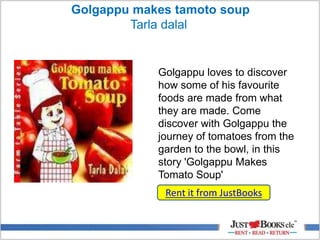 Golgappu makes tamoto soup
Tarla dalal
Rent it from JustBooks
Golgappu loves to discover
how some of his favourite
foods are made from what
they are made. Come
discover with Golgappu the
journey of tomatoes from the
garden to the bowl, in this
story 'Golgappu Makes
Tomato Soup'
 