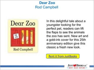 Dear Zoo
Rod Campbell
Rent it from JustBooks
In this delightful tale about a
youngster looking for the
perfect pet, readers can lift
the flaps to see the animals
the zoo has sent. New art and
a gold-ink cover for this 25th
anniversary edition give this
classic a fresh new look.
 