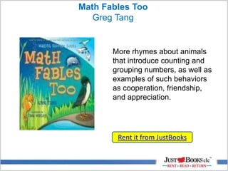 Math Fables Too
Greg Tang
Rent it from JustBooks
More rhymes about animals
that introduce counting and
grouping numbers, as well as
examples of such behaviors
as cooperation, friendship,
and appreciation.
 