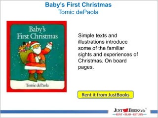 Baby’s First Christmas
Tomic dePaola
Rent it from JustBooks
Simple texts and
illustrations introduce
some of the familiar
sights and experiences of
Christmas. On board
pages.
 