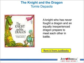 The Knight and the Dragon
Tomie Depaola
Rent it from JustBooks
A knight who has never
fought a dragon and an
equally inexperienced
dragon prepare to
meet each other in
battle.
 
