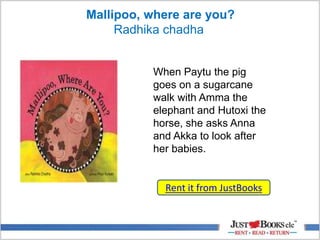 Mallipoo, where are you?
Radhika chadha
Rent it from JustBooks
When Paytu the pig
goes on a sugarcane
walk with Amma the
elephant and Hutoxi the
horse, she asks Anna
and Akka to look after
her babies.
 