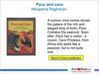 Pavo and cavo
Nirupama Raghavan
A curious crow comes across
the palace of the rich and
elegant king of birds, Pavo
Cristatus the peacock. Soon
after, Pavo has a visitor - a
cousin, Cavo Pristatus, from
Africa who looks like a
peacock, but is not quite
one.
Rent it from JustBooks
 