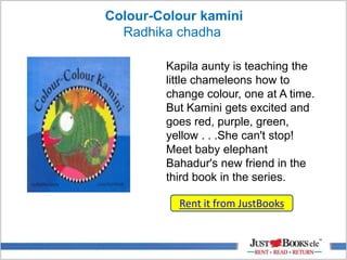 Colour-Colour kamini
Radhika chadha
Kapila aunty is teaching the
little chameleons how to
change colour, one at A time.
But Kamini gets excited and
goes red, purple, green,
yellow . . .She can't stop!
Meet baby elephant
Bahadur's new friend in the
third book in the series.
Rent it from JustBooks
 