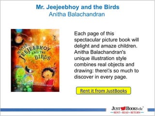 Mr. Jeejeebhoy and the Birds
Anitha Balachandran
Each page of this
spectacular picture book will
delight and amaze children.
Anitha Balachandran's
unique illustration style
combines real objects and
drawing: there's so much to
discover in every page.
Rent it from JustBooks
 