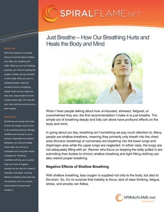 Just Breathe – How Our Breathing Hurts and
                                        Heals the Body and Mind
BREATHE

When the pressure is mounting

and your to-do list seems endless,

very often your breathing will

suffer. When you are not breathing

properly, your body isn’t getting the

oxygen it needs, and you will start

to feel unwell. When you are in a

stressful situation, take five

minutes to focus on breathing

deeply. Flush out your lungs and

take even, deep breaths for some

needed stress relief. This will calm

your mind and body and give you a

fresh outlook.
                                        When I hear people talking about how un-focused, stressed, fatigued, or
MEDITATE
                                        overwhelmed they are, the first recommendation I make is to just breathe. The
Sometimes you simply aren’t able
                                        simple act of breathing deeply and fully can alone have profound effects on the
to block off a larger chunk of time
                                        body and mind.
to do something relaxing. Perhaps

deadlines are looming or you’re
                                        In going about our day, breathing isn’t something we pay much attention to. Many
facing an especially busy season.
                                        people are shallow breathers, meaning they primarily only breath into the chest
Meditation can bring immediate
                                        area (thoracic breathing) or conversely are breathing into the lower lungs and
stress relief, and can be an
                                        diaphragm area while the upper lungs are neglected. In either case, the lungs are
invaluable tool in long-term stress
                                        not adequately filling with air. Women who focus on keeping the belly pulled in are
management. Practicing
                                        submitting their bodies to chronic shallow breathing and tight fitting clothing can
meditation will help you to quickly
                                        also restrict proper breathing.
clear your mind of negative

stressors as you slip into a state of
                                        Negative Effects of Shallow Breathing
relaxation and peace. Learning

effective meditation does take time
                                        With shallow breathing, less oxygen is supplied not only to the body, but also to
and discipline, but it is a proven
                                        the brain. So, it’s no surprise that inability to focus, lack of clear thinking, fatigue,
stress-buster for anyone who
                                        stress, and anxiety can follow.
masters it.



                                                                                                    SPIRALFLAME.net
                                                                                                                  Healing Arts
 