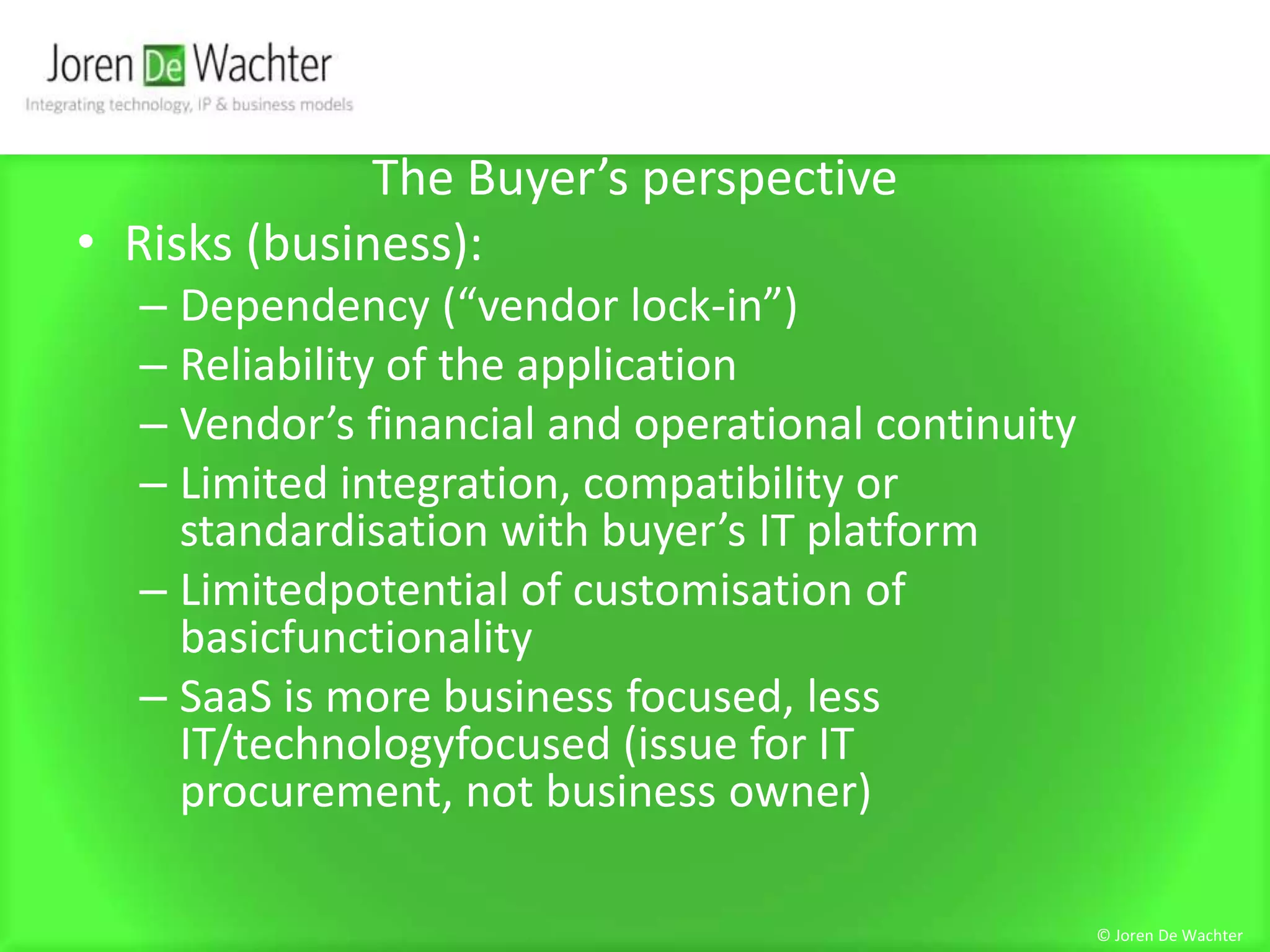 The Buyer’s perspectiveRisks (business): Dependency (“vendor lock-in”)Reliability of the applicationVendor’s financial and operational continuityLimited integration, compatibility or standardisation with buyer’s IT platformLimitedpotential of customisation of basicfunctionalitySaaS is more business focused, less IT/technologyfocused (issue for IT procurement, not business owner)© Joren De Wachter