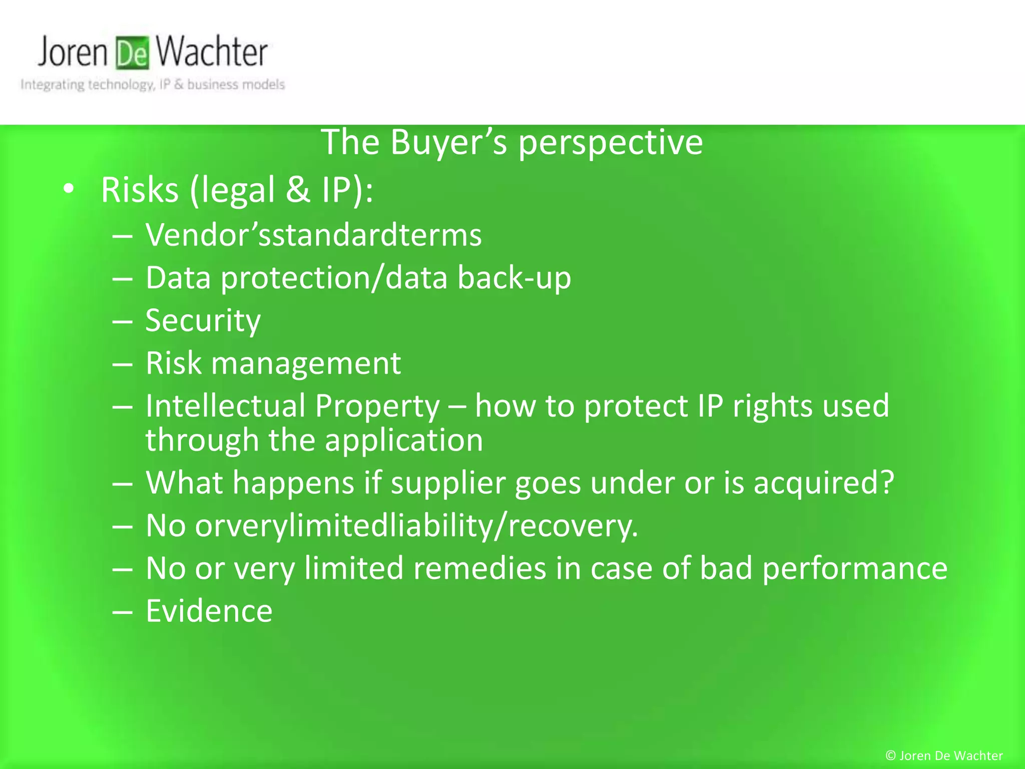 The Buyer’s perspectiveRisks (legal & IP):Vendor’sstandardtermsData protection/data back-upSecurityRisk managementIntellectual Property – how to protect IP rights used through the applicationWhat happens if supplier goes under or is acquired?No orverylimitedliability/recovery. No or very limited remedies in case of bad performanceEvidence© Joren De Wachter