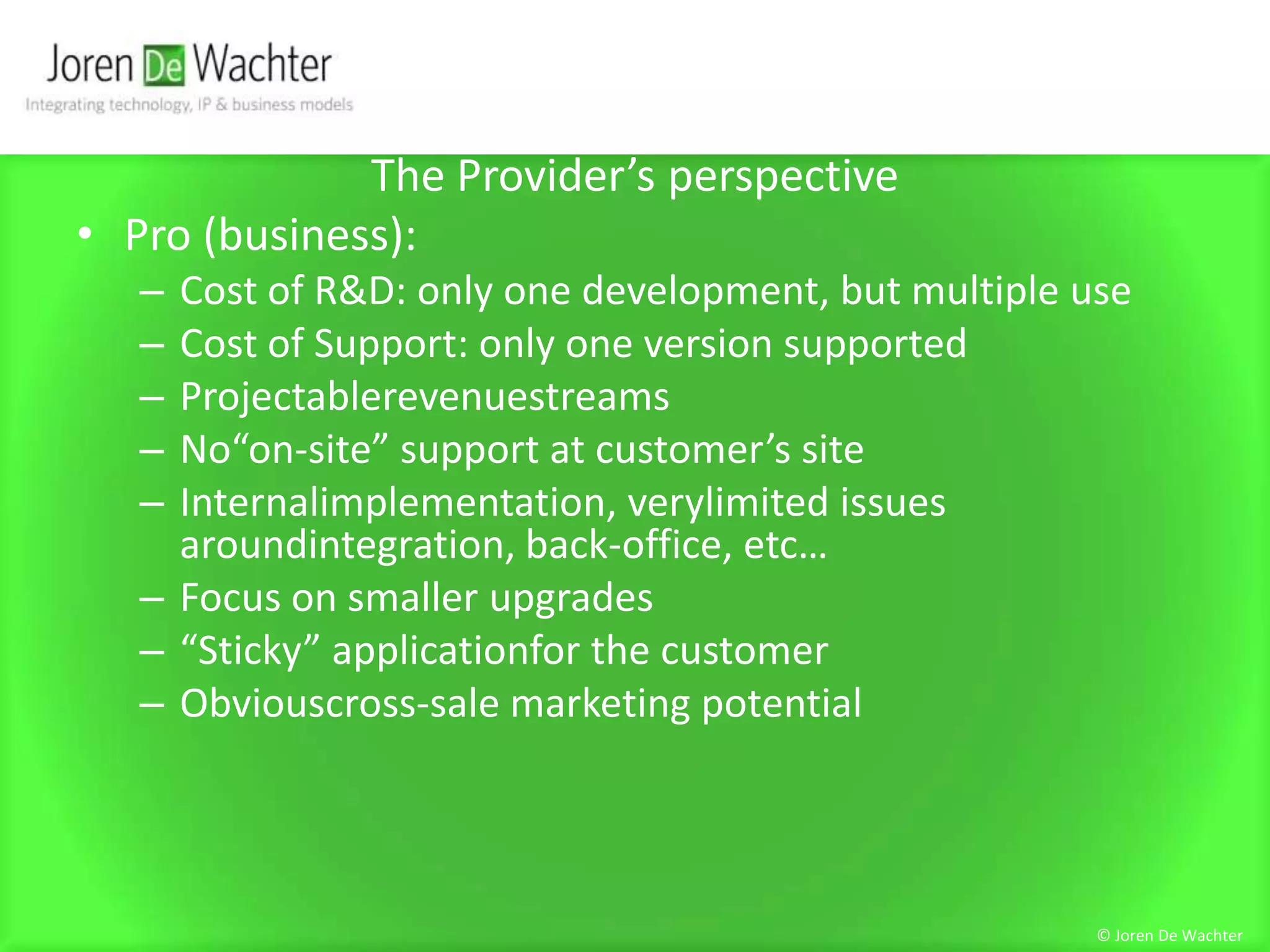 The Provider’s perspectivePro (business):Cost of R&D: only one development, but multiple useCost of Support: only one version supportedProjectablerevenuestreamsNo“on-site” support at customer’s siteInternalimplementation, verylimited issues aroundintegration, back-office, etc…Focus on smaller upgrades“Sticky” applicationfor the customerObviouscross-sale marketing potential© Joren De Wachter