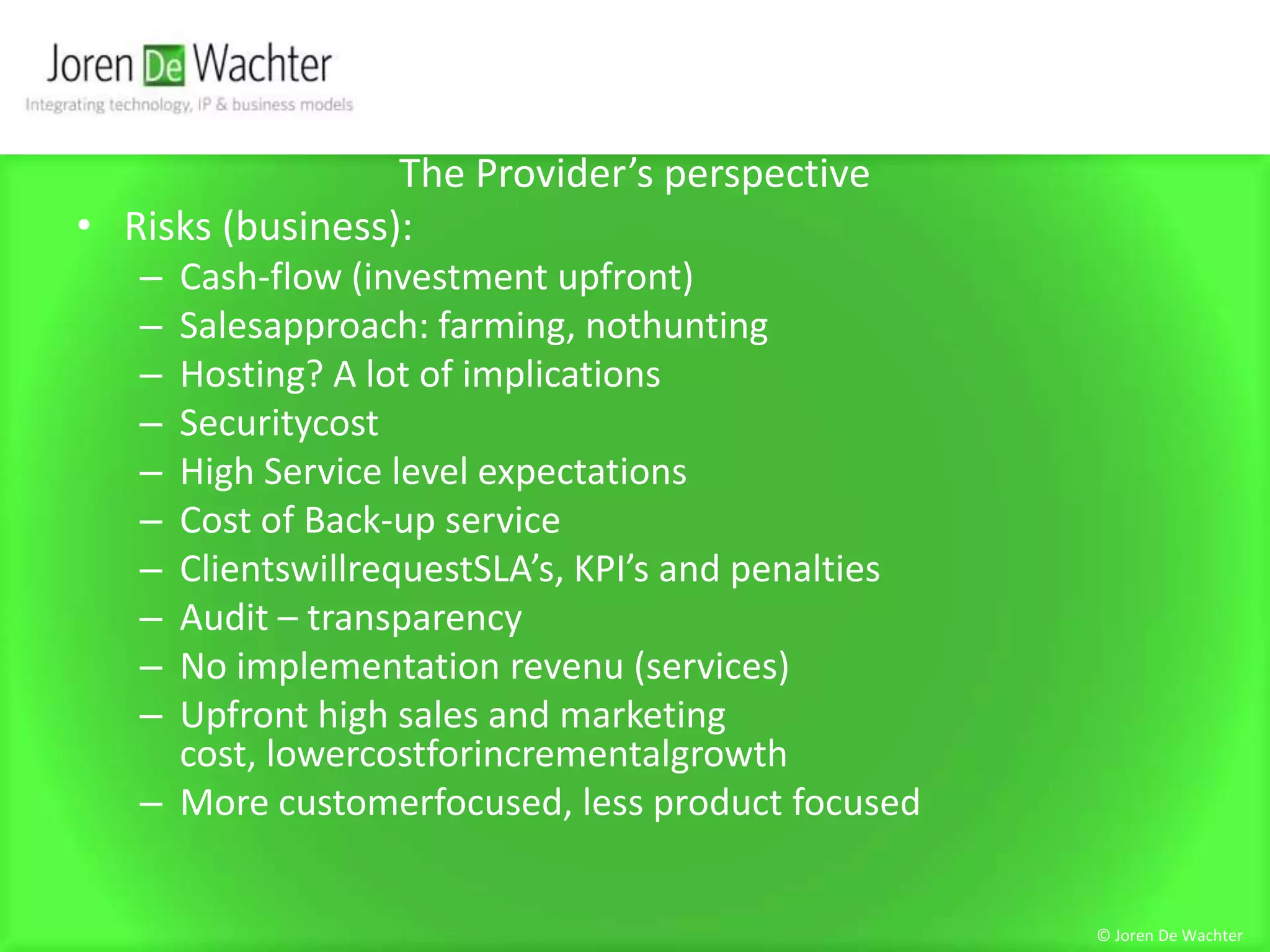 The Provider’s perspectiveRisks (business):Cash-flow (investment upfront)Salesapproach: farming, nothuntingHosting? A lot of implicationsSecuritycostHigh Service level expectationsCost of Back-up serviceClientswillrequestSLA’s, KPI’s and penaltiesAudit – transparencyNo implementation revenu (services)Upfront high sales and marketing cost, lowercostforincrementalgrowthMore customerfocused, less product focused© Joren De Wachter