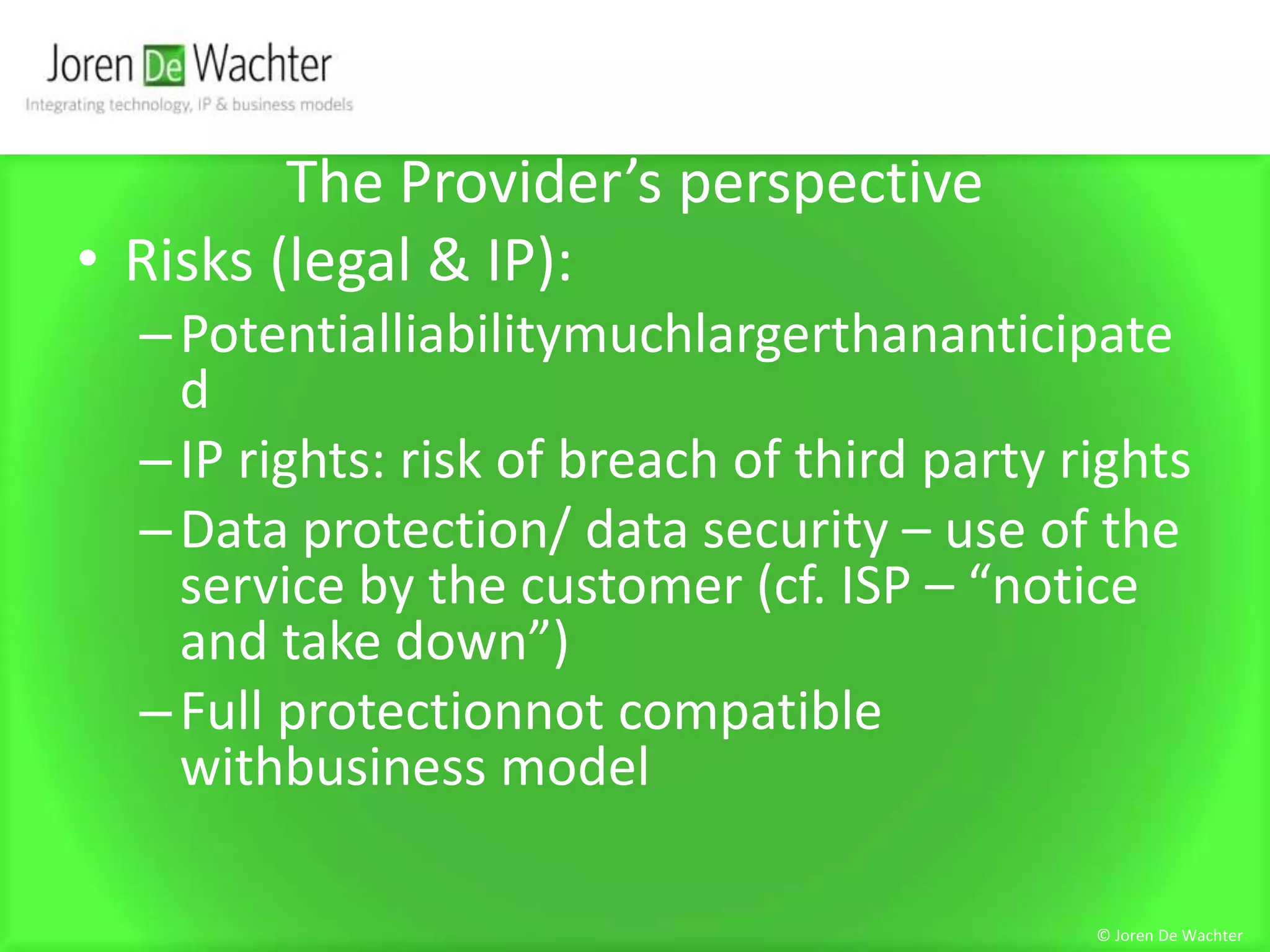 The Provider’s perspectiveRisks (legal & IP):PotentialliabilitymuchlargerthananticipatedIP rights: risk of breach of third party rightsData protection/ data security – use of the service by the customer (cf. ISP – “notice and take down”)Full protectionnot compatible withbusiness model© Joren De Wachter