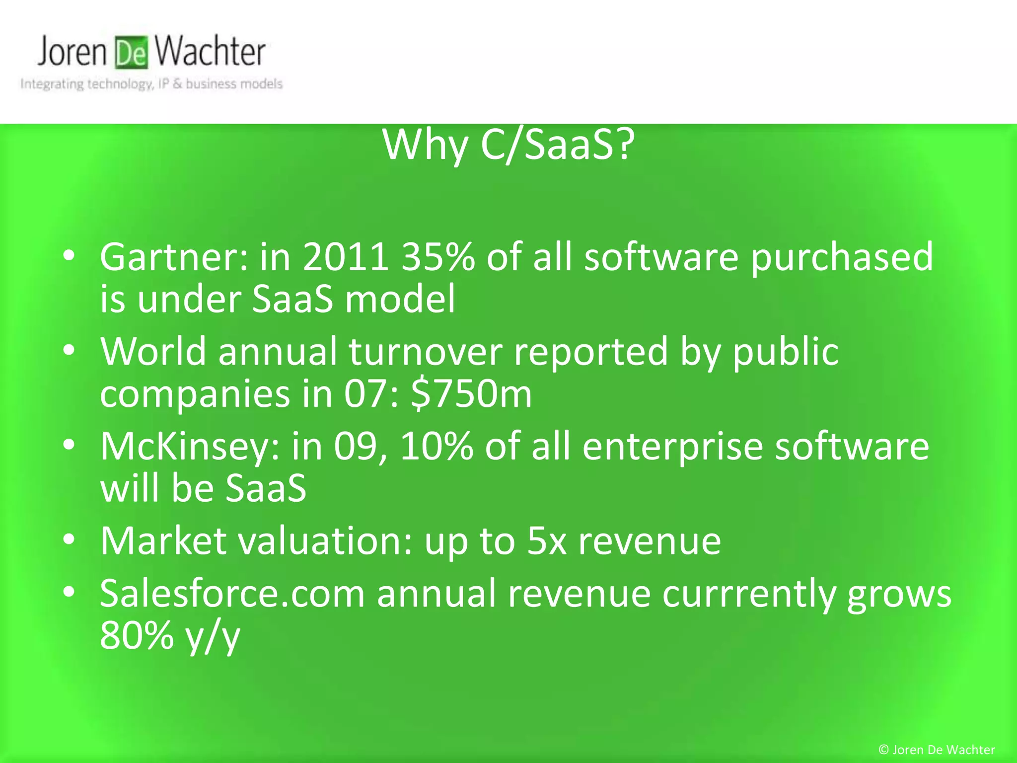 Why C/SaaS?Gartner: in 2011 35% of all software purchased is under SaaS modelWorld annual turnover reported by public companies in 07: $750mMcKinsey: in 09, 10% of all enterprise software will be SaaSMarket valuation: up to 5x revenueSalesforce.com annual revenue currrently grows 80% y/y© Joren De Wachter