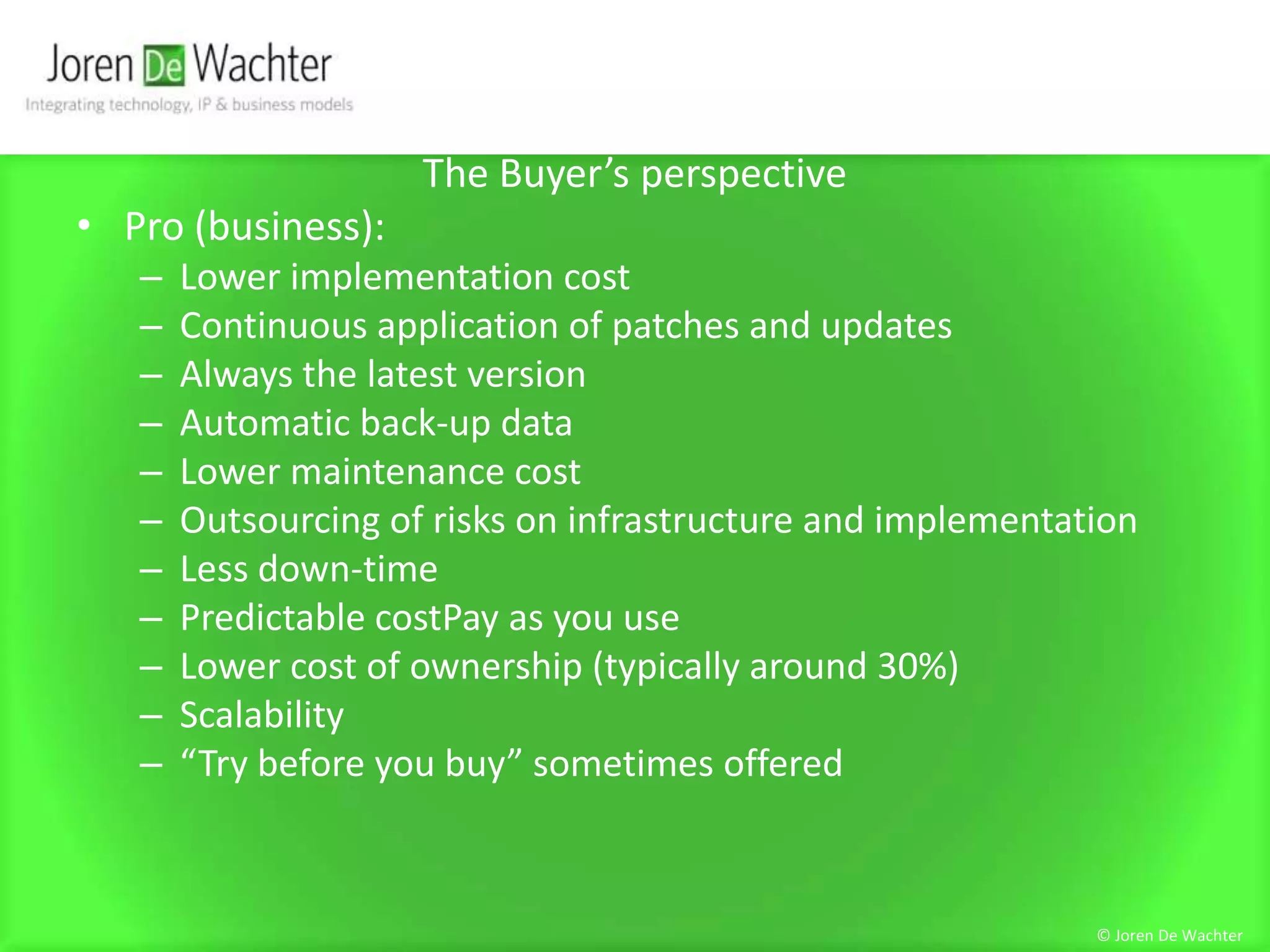 The Buyer’s perspectivePro (business):Lower implementation costContinuous application of patches and updatesAlways the latest versionAutomatic back-up dataLower maintenance costOutsourcing of risks on infrastructure and implementationLess down-timePredictable costPay as you useLower cost of ownership (typically around 30%)Scalability“Try before you buy” sometimes offered© Joren De Wachter