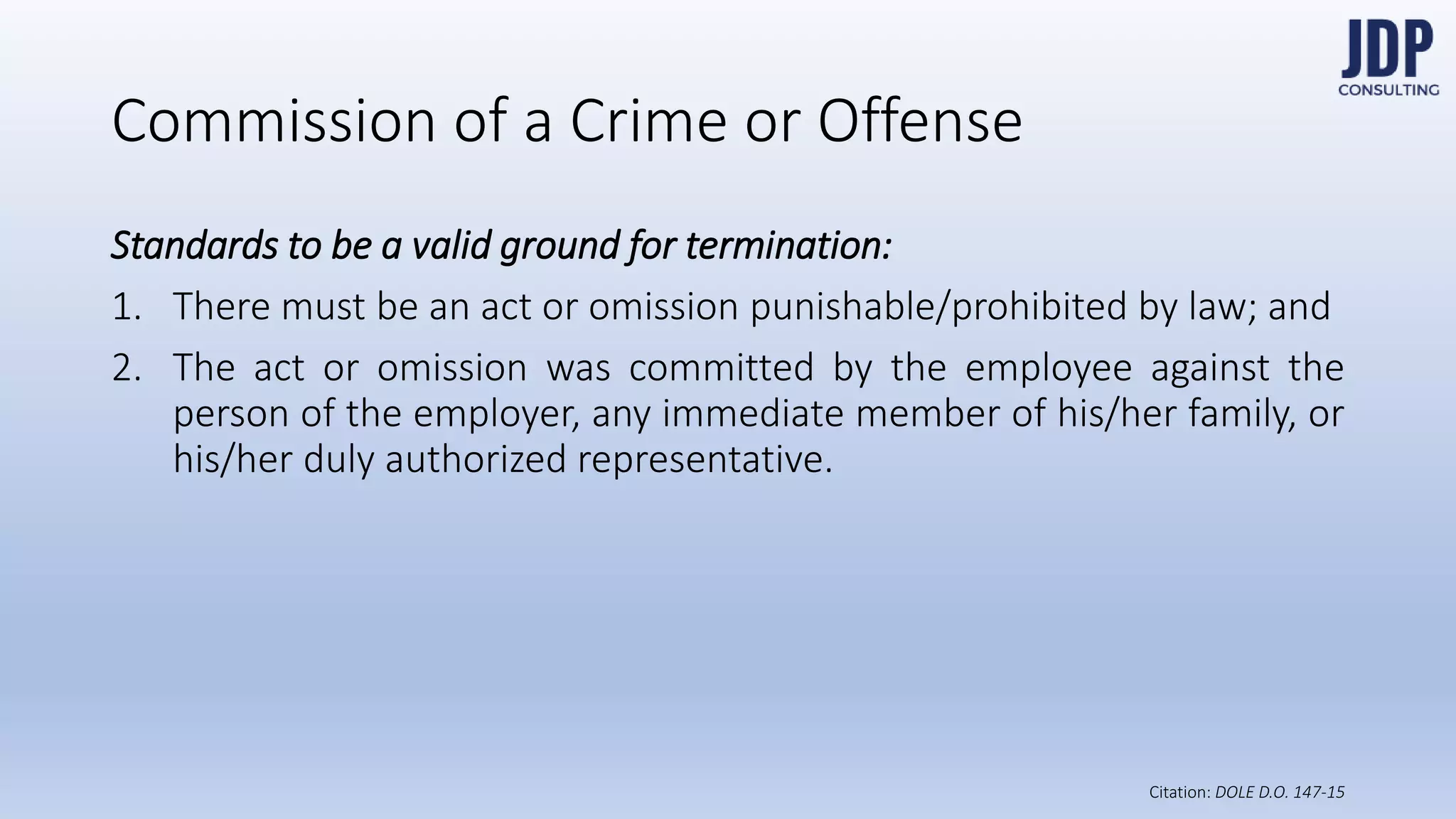 Standards to be a valid ground for termination:
1) There must be an act or omission punishable/prohibited by
law; and
2) The act or omission was committed by the employee against
the person of the employer, any immediate member of his/her
family, or his/her duly authorized representative.
Commission of a Crime or Offense
DOLE D.O.
147-15
 