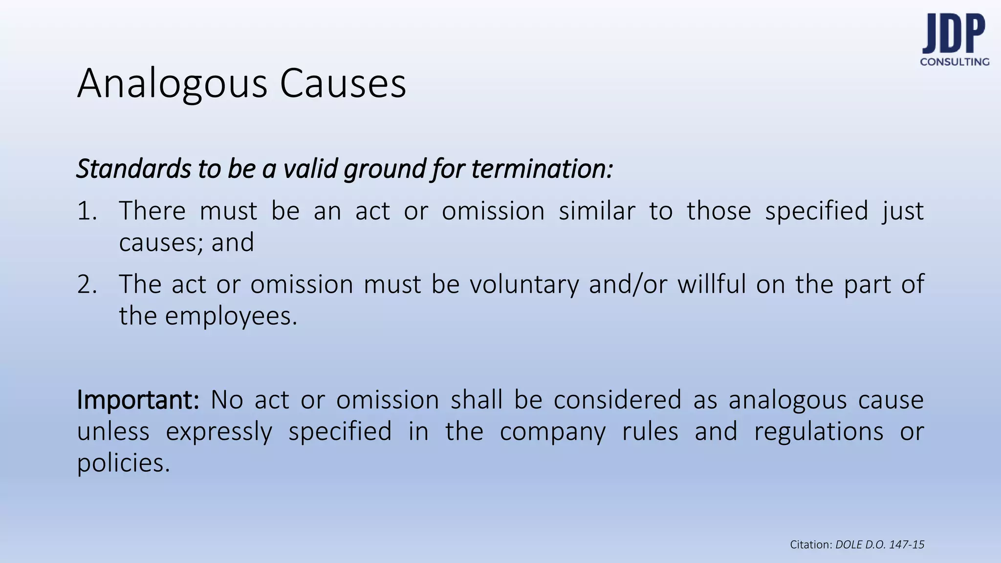 Standards to be a valid ground for termination:
1) There must be an act or omission similar to those specified just
causes; and
2) The act or omission must be voluntary and/or willful on the
part of the employees.
Important: No act or omission shall be considered as analogous
cause unless expressly specified in the company rules and regula-
tions or policies.
Analogous Causes
DOLE D.O.
147-15
 