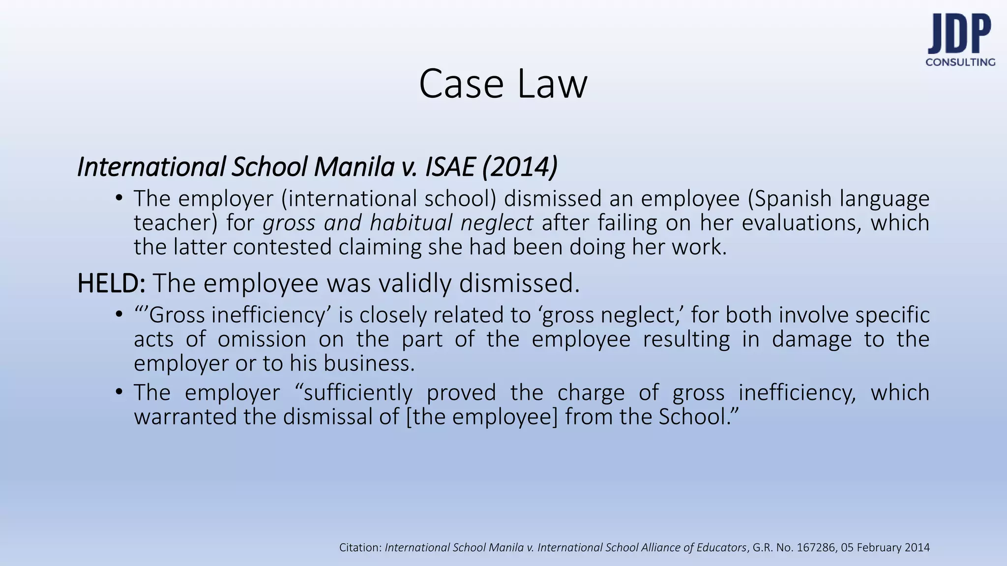 International School Manila v. ISAE (2014)
- The employer (international school) dismissed an employee (Spanish language
teacher) for gross and habitual neglect after failing on her evaluations, which the
latter contested claiming she had been doing her work.
HELD: The employee was validly dismissed.
- “’Gross inefficiency’ is closely related to ‘gross neglect,’ for both involve specific
acts of omission on the part of the employee resulting in damage to the employer
or to his business.
- The employer “sufficiently proved the charge of gross inefficiency, which warrant-
ed the dismissal of [the employee] from the School.”
Case Law
International
School Manila
v. International
School Alliance
of Educators,
G.R. No.
167286, 05
February 2014
 