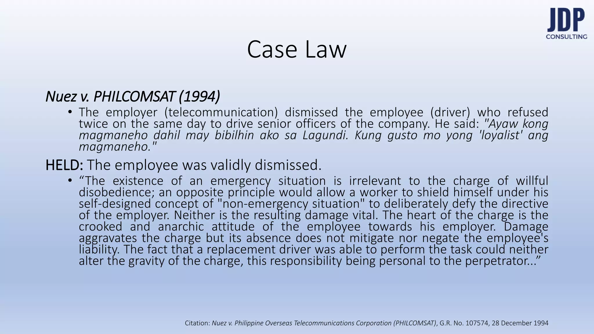 Nuez v. PHILCOMSAT (1994)
The employer (telecommunication) dismissed the employee (driver) who refused
twice on the same day to drive senior officers of the company. He said: "Ayaw
kong magmaneho dahil may bibilhin ako sa Lagundi. Kung gusto mo yong 'loyal-
ist' ang magmaneho."
HELD: The employee was validly dismissed.
“The existence of an emergency situation is irrelevant to the charge of willful dis-
obedience; an opposite principle would allow a worker to shield himself under his
self-designed concept of "non-emergency situation" to deliberately defy the direc-
tive of the employer. Neither is the resulting damage vital. The heart of the charge
is the crooked and anarchic attitude of the employee towards his employer.
Damage aggravates the charge but its absence does not mitigate nor negate the
employee's liability. The fact that a replacement driver was able to perform the
task could neither alter the gravity of the charge, this responsibility being personal
to the perpetrator...”
Case Law
Nuez v. Philip-
pine Overseas
Telecommunica-
tions Corpora-
tion (PHILCOM-
SAT), G.R. No.
107574, 28
December
1994
 