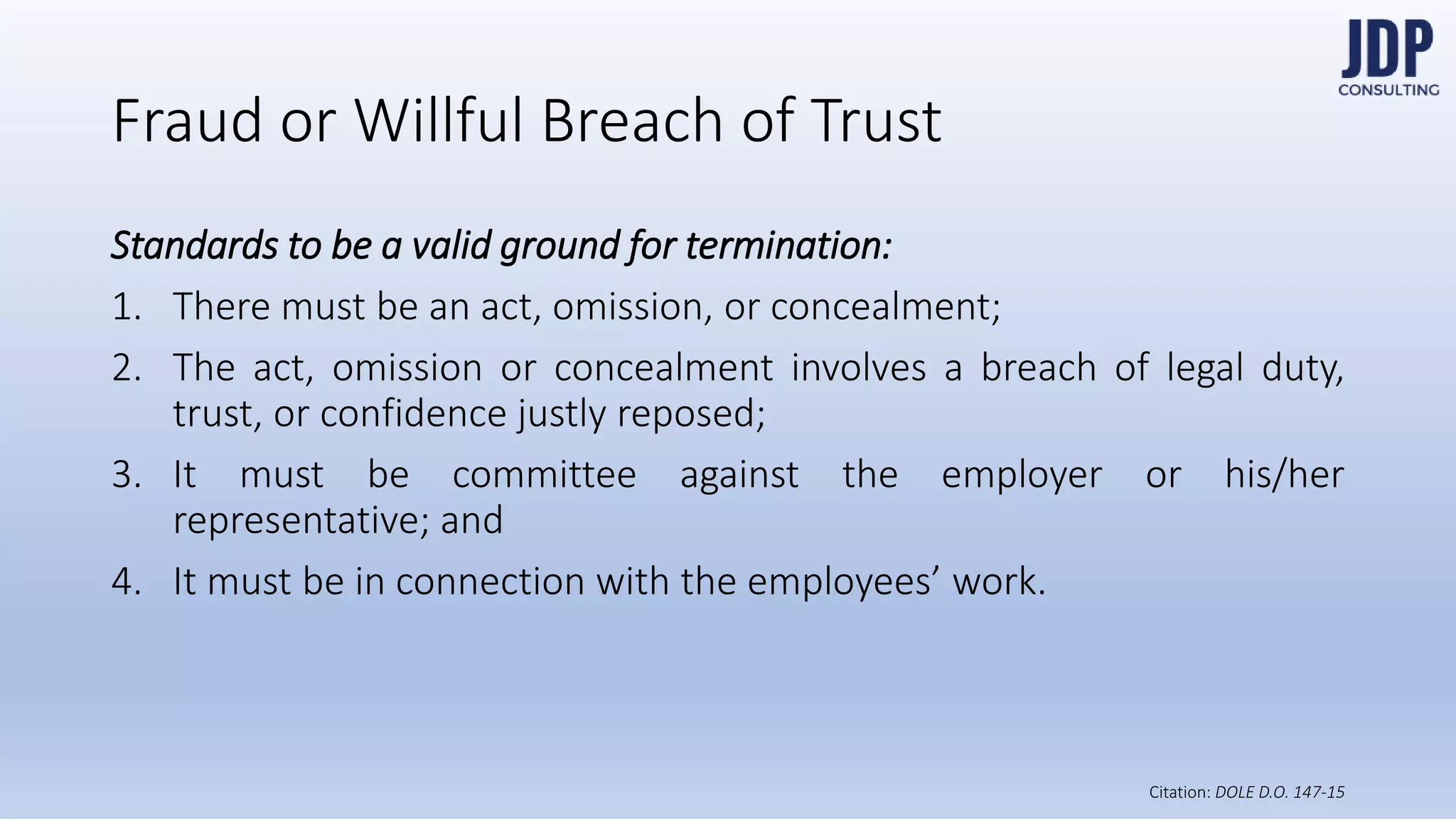 Standards to be a valid ground for termination:
1) There must be an act, omission, or concealment;
2) The act, omission or concealment involves a breach of legal
duty, trust, or confidence justly reposed;
3) It must be committee against the employer or his/her repre-
sentative; and
4) It must be in connection with the employees’ work.
Fraud or Willful Breach of Trust
DOLE D.O.
147-15
 