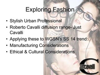 Exploring Fashion
• Stylish Urban Professional
• Roberto Cavalli diffusion range- Just
Cavalli
• Applying these to WGSN’s SS 14 trend:
• Manufacturing Considerations
• Ethical & Cultural Considerations

 