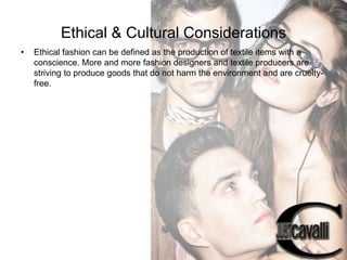Ethical & Cultural Considerations
•

Ethical fashion can be defined as the production of textile items with a
conscience. More and more fashion designers and textile producers are
striving to produce goods that do not harm the environment and are crueltyfree.

 