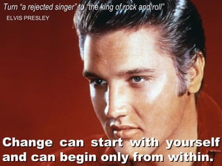 Turn “a rejected singer” to “the king of rock and roll”
ELVIS PRESLEY

Change can start with yourself
and can begin only from within.

 