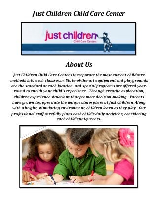 Just Children Child Care Center
About Us
Just Children Child Care Centers incorporate the most current childcare
methods into each classroom. State-of-the-art equipment and playgrounds
are the standard at each location, and special programs are offered year-
round to enrich your child's experience. Through creative exploration,
children experience situations that promote decision-making. Parents
have grown to appreciate the unique atmosphere at Just Children. Along
with a bright, stimulating environment, children learn as they play. Our
professional staff carefully plans each child's daily activities, considering
each child's uniqueness.
 