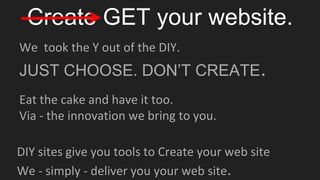 Create GET your website.
We took the Y out of the DIY.
JUST CHOOSE. DON’T CREATE.
DIY sites give you tools to Create your web site
We - simply - deliver you your web site.
Eat the cake and have it too.
Via - the innovation we bring to you.
 