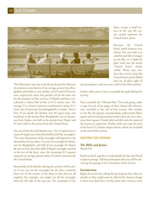 10    Just Climate



                                                                                                       sheet, except a small sec-
                                                                                                       tion of the top left cor-
                                                                                                       ner, would represent the
                                                                                                       United States’ patch.

                                                                                                      Decorate the United
                                                                                                      States’ patch however you
                                                                                                      choose. You can make it as
                                                                                                      colorful and full of images
                                                                                                      as you like, or it might be
                                                                                                      plain with just the words
                                                                                                      “United States” clearly
                                                                                                      visible. When you con-
                                                                                                      duct the activity, keep the
                                                                                                      United States’ patch folded
                                                                                                      and out of plain sight of
     The following is one way to divide up the patches: Because       the participants until you use it add to the other patches.
     the emission contribution of an average person from Ban-
     gladesh and Sudan is very similar at 0.25 and 0.29 metric        Gather safety pins to use to assemble the quilt during the
     tons, respectively, these two patches can be the same size       activity.
     for the purposes of this activity. A Nepali’s emission con-
     tribution is about half of this at 0.11 metric tons. The         Next, assemble the “Climate Files.” For each group, make
     average U.S. citizen’s emission contribution is about 81.5       a copy of each of the pages of their climate file informa-
     times that of someone from Bangladesh or Sudan. There-           tion, included at the end of this activity. Also include
     fore, if you divide the blanket into 84 equal units, one         in the file the group’s corresponding undecorated fabric
     would go to the person from Bangladesh, one to the per-          square and several permanent markers they can use to dec-
     son from Sudan, one half to the person from Nepal, and           orate their square. Clearly label each file with the name of
     81 and a half to the person from the United States.              the country it represents. Finally, make one copy for each
                                                                      of the four U.S. climate impact sheets, which are included
     You can divide the quilt blanket into 7 by 12 equal rows to      at the end of this activity.
     create 84 equal units (they’ll probably look like rectangles).
     The exact dimensions of the rectangles will depend on the        Hosting the Session
     dimensions of your sheet. Cut out one rectangle for Sudan,
     one for Bangladesh, and half of one rectangle for Nepal.         The Bible and Justice
     Be sure to leave the other half of Nepal’s rectangle attached    Micah 6:8
     to the rest of the sheet, since the remaining 81.5 squares
     represent an average person’s share of carbon emissions for      Read out loud, together or individually by line, the Micah
     the United States.                                               scripture passage. Tell the participants that you will be dis-
                                                                      cussing the passage at the conclusion of the activity.
     Reassembly of the blanket during the activity will be easi-
     est if you cut out the rectangles for the three countries        Introduction
     from one of the corners of the sheet so that they are all        Begin the session by asking the participants how they are
     together. For example, you might cut all the rectangles          already or they might soon be affected by climate change
     from the left side of the top row. The remainder of the          in their own daily lives. As they share their answers, write
 