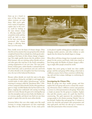 Just Climate             11




them up on a board or
piece of flip chart paper
where everyone can read
them. After you’ve gath-
ered a variety of responses,
explain that in this activ-
ity you’ll be looking at
the ways climate change
is affecting people’s lives
around the world, and that
you’ll get back to some
of the ways everyone has
mentioned that climate
change is affecting them
later on in the session.

Next, briefly review the basics of climate change. (Note          to the planet’s rapidly melting glaciers and polar ice caps,
that this activity assumes that your group has either already     changing weather patterns, and other evidence as early
completed Session One or already has a fairly good under-         signals that the climate has already begun to change.
standing of the basics of why climate change is happen-
ing.) You might quickly discuss that the problem comes            What effects will these changes have on people around the
from humans, who are emitting carbon dioxide and sev-             planet? In this activity you’ll look a little more closely at
eral other gases that trap heat in the Earth’s atmosphere,        how living under the blanket of climate change is affect-
causing temperatures to rise over time. The most prob-            ing or might affect people around the world.
lematic of these gases, carbon dioxide, is released when we
burn fossil fuels, such as petroleum and coal, and levels         Explain that you’re going to break into three smaller
of carbon dioxide in the atmosphere have been increasing          groups, and that each group will be taking a closer look at
since the start of the Industrial Revolution.                     a different country. Each of these countries is still develop-
                                                                  ing, and each faces unique challenges in confronting cli-
Because carbon dioxide acts much the same as the glass            mate change.
in a greenhouse, letting the sun’s light in and trapping the
warmth inside, it’s often called a “greenhouse gas,” and the      Investigating the Climate Files
warming it’s causing is called the “greenhouse effect.” Oth-      Break the group into three smaller groups, and then
ers have compared carbon dioxide and the other greenhouse         explain that each group will receive a climate file contain-
gases to a large, invisible blanket that has been laid over the   ing information about a different country and questions
planet, trapping heat underneath and causing everything           to answer in a short presentation to the group. There’s also
under it to warm. Because the gases we’re emitting float up       a simple art project for the group to complete. Explain
into the atmosphere and can move freely, this blanket cov-        that each file contains a piece of a quilt that they’ll be
ers everyone equally, and doesn’t stay fixed over just those      constructing. The quilt represents the contributions of
people or regions that emit the most carbon dioxide.              average people to the climate-warming “blanket” that we
                                                                  live beneath. Explain that each group has 15 minutes to
Scientists believe that even what might seem like small           review the materials and prepare their presentation and
increases in average temperatures can have surprisingly           their quilt patch, and then can take up to 5 minutes to
large effects on the Earth’s climate. In fact, many point         make their presentation when everyone is done.
 
