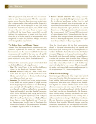 12    Just Climate



     When the groups are ready, have each select one represen-        •	 Carbon dioxide emissions: Our strong economy
     tative to make their presentation. Allow for a short dis-           lets us enjoy a standard of living few others enjoy. We
     cussion among the group if questions come up during or              live in relatively large houses, we have electricity and
     after each presentation. After each person has shown their          clean water on demand, most of us drive cars, and we
     piece of the quilt, use the safety pins to attach the pieces        enjoy lots of other modern conveniences. Those con-
     to each other. Remember that Nepal’s patch, which is half           veniences do come with a price, however. The United
     the size of the other two pieces, should be placed where            States is one of the largest emitters of carbon dioxide.
     it will fit with the United States’ piece, which you will           Per person, we emit 44,974 pounds (20.4 metric tons)
     add next. Ask each presenter to remain in the front of the          of carbon dioxide (that’s 70 times larger than the con-
     room after he or she has given his or her presentation. You         tribution of the average Sudanese, 81 times the contri-
     can provide chairs for the presenters if they’d rather not          bution of the average Bangladeshi, and 185 times larger
     stand through all the presentations.                                than the contribution of the average Nepali).

     The United States and Climate Change                             Show the US quilt piece. Ask the three representatives
     After the three developing countries have made their pre-        of each of the other countries to help you assemble and
     sentations, explain that you wanted the United States to         hold up the quilt, so that you’re all standing behind (or
     be represented, too. But since we’re all fairly familiar with    “under”) the blanket. Remind everyone that this blanket
     our country, and what life is like here, you will quickly        represents 100 percent of the annual contributions of car-
     review some of the pertinent facts rather than having a          bon dioxide of the four people holding it up and does not
     group look into it as they did for the other countries.          represent the emissions from the entire globe. Although
                                                                      everyone must live under the blanket, most of those living
     Unlike the three countries the groups have already looked        under it did not contribute much to it at all. And the ways
     at, the United States is a developed country.                    that it will affect life for everyone are different. Assemble
     •	 Size: The United States is the world’s third-largest          the session participants back together as a larger group for
        country by size (Russia and Canada are bigger).               the next section on U.S. climate change effects.
     •	 Climate: Because it’s so big, the US has a variety of cli-
        mates, from the tropics of Florida and Hawaii to the          Effects of climate change
        Alaskan arctic. It is home to deserts, rain forests, large    Climate change will definitely affect people in the United
        river deltas, coral reefs, and more.                          States, too. Scientists think that we can expect higher sea
     •	 Economy: The United States has the largest economy            levels, melting glaciers and snow packs, warmer average
        in the world, and only 12 percent of people here live         temperatures, more heat waves, changes in the distribu-
        below the poverty line (compared to one-third of Nep-         tion of plants and animals, extreme stresses or even losses
        alese and nearly half of Bangladeshis).  Ninety-nine per-     of some ecosystems, and other impacts. Review some of
        cent of people over 15 can read and write (compared to        the responses to how climate change is affecting the partic-
        Nepal and Bangladesh, where less than half the popula-        ipants’ daily lives that you discussed earlier. Ask the partic-
        tion is literate, and Sudan where just 60 percent is liter-   ipants how our strong economy, government, education,
        ate) and our average life expectancy at birth is 78 years     and some of the natural features of our country make a
        (that’s 29 years longer than someone in Sudan, 15 years       difference in how these changes will affect our population.
        longer than an average Bangladeshi, and 17 years lon-         How do the people representing the different countries
        ger than an average Nepali). Many of the diseases that        feel about these inequities? The quilt that the group has
        threaten lives in some of the other countries we looked       constructed demonstrates just how lopsided carbon diox-
        at have been wiped out here, or are very rare.                ide emissions can be, when you compare the emissions
 