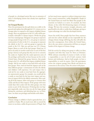 Just Climate            13




of people in a developed nation like ours to emissions of        we have much more capacity to redirect rising waters away
those in developing nations that already have significant        from coastal communities, unlike Bangladesh. People in
challenges.                                                      the United States are much less likely than people in the
                                                                 countries we looked at to starve, be attacked, die from
An Unequal Burden                                                disease, or face other life-threatening impacts of climate
Have the participants lay the quilt down on a table or the       change. We have the economic strength, education, and
ground and explain that although the U.S. citizens are in a      good health to be able to tackle these challenges, giving us
stronger place to respond to the impacts of global climate       a great advantage over other less-developed nations.
change, there are populations in the U.S. who will be par-
ticularly vulnerable to climate impacts. Divide the group        Across the world, those people that have fewer resources
into four seated groups. Designate one group to represent        and emit less carbon dioxide are less responsible for the
average people living in the U.S., one group to represent        changes climate change will bring, but they will suffer the
communities of color in the U.S., one group to represent         most dire consequences. Even within the United States,
the elderly in the U.S., and one group to represent the          this is the case: poorer communities will bear an unequal
youth in the U.S. Take out and pass out U.S. Climate             burden of the impacts of climate change.
Impact Sheets to each of the four groups. Hand out 12
pieces of candy (or another small treat) to each of the four     End the activity by asking your group to reflect on these
groups. Instruct each group that they are not to consume         inequities and what they mean for them as Christians.
the candy yet. Explain that the candy represents some of         While ultimate ownership of creation is God’s, we have
the privileges and benefits we have because we live in the       a responsibility to care for all of God’s creation—both
United States. Remind the group, however, that people            human and nonhuman. And as God’s people, we have a
living in the U.S. will all feel the impacts of global climate   responsibility to work for justice. Have the participants
change. Ask for one candy or treat back from each of the         review the scripture passage from Micah and discuss its
four groups. Next, read out loud the impacts each of the         connection to the activity. Close the session with prayer.
three different groups—communities of color, the elderly,
and children—will experience. For each impact that is
read ask for one candy or treat back from the appropri-
ate representative group. For example, you would ask for
a candy or treat back for the heat wave impact and nox-
ious air impacts felt by the elderly community. After read-
ing all of the impacts, allow each group to consume their
candy and discuss these impacts. If the groups with more
candy share their candy with the other groups, note that
action as part of the discussion. If sharing does not hap-
pen organically, make sure that you ask the larger group
during the conclusion and debriefing how we, as Chris-
tians, can share our privileges and benefits with others.

Conclusion
Climate change is unlikely to lead to genocide here, as it
could be in Sudan. We are much more able to control the
waters in our dams, unlike the government of Nepal. And
 