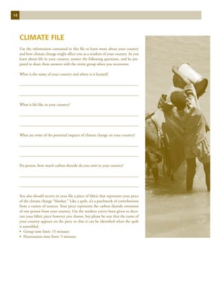 14




     Climate File
     Use the information contained in this file to learn more about your country
     and how climate change might affect you as a resident of your country. As you
     learn about life in your country, answer the following questions, and be pre-
     pared to share these answers with the entire group when you reconvene:

     What is the name of your country and where is it located?




     What is life like in your country?




     What are some of the potential impacts of climate change on your country?




     Per person, how much carbon dioxide do you emit in your country?




     You also should receive in your file a piece of fabric that represents your piece
     of the climate change “blanket.” Like a quilt, it’s a patchwork of contributions
     from a variety of sources. Your piece represents the carbon dioxide emissions
     of one person from your country. Use the markers you’ve been given to deco-
     rate your fabric piece however you choose, but please be sure that the name of
     your country appears on the piece so that it can be identified when the quilt
     is assembled.
     •	 Group time limit: 15 minutes
     •	 Presentation time limit: 5 minutes
 
