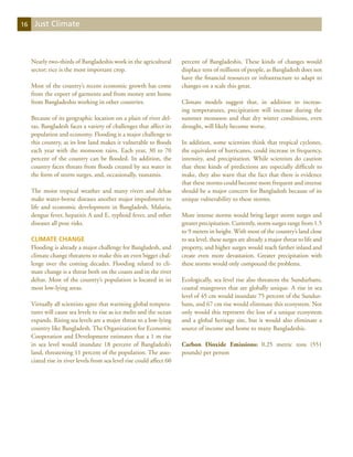 16    Just Climate



     Nearly two-thirds of Bangladeshis work in the agricultural        percent of Bangladeshis. These kinds of changes would
     sector; rice is the most important crop.                          displace tens of millions of people, as Bangladesh does not
                                                                       have the financial resources or infrastructure to adapt to
     Most of the country’s recent economic growth has come             changes on a scale this great.
     from the export of garments and from money sent home
     from Bangladeshis working in other countries.                     Climate models suggest that, in addition to increas-
                                                                       ing temperatures, precipitation will increase during the
     Because of its geographic location on a plain of river del-       summer monsoon and that dry winter conditions, even
     tas, Bangladesh faces a variety of challenges that affect its     drought, will likely become worse.
     population and economy. Flooding is a major challenge to
     this country, as its low land makes it vulnerable to floods       In addition, some scientists think that tropical cyclones,
     each year with the monsoon rains. Each year, 30 to 70             the equivalent of hurricanes, could increase in frequency,
     percent of the country can be flooded. In addition, the           intensity, and precipitation. While scientists do caution
     country faces threats from floods created by sea water in         that these kinds of predictions are especially difficult to
     the form of storm surges, and, occasionally, tsunamis.            make, they also warn that the fact that there is evidence
                                                                       that these storms could become more frequent and intense
     The moist tropical weather and many rivers and deltas             should be a major concern for Bangladesh because of its
     make water-borne diseases another major impediment to             unique vulnerability to these storms.
     life and economic development in Bangladesh. Malaria,
     dengue fever, hepatitis A and E, typhoid fever, and other         More intense storms would bring larger storm surges and
     diseases all pose risks.                                          greater precipitation. Currently, storm surges range from 1.5
                                                                       to 9 meters in height. With most of the country’s land close
     Climate Change                                                    to sea level, these surges are already a major threat to life and
     Flooding is already a major challenge for Bangladesh, and         property, and higher surges would reach farther inland and
     climate change threatens to make this an even bigger chal-        create even more devastation. Greater precipitation with
     lenge over the coming decades. Flooding related to cli-           these storms would only compound the problems.
     mate change is a threat both on the coasts and in the river
     deltas. Most of the country’s population is located in its        Ecologically, sea level rise also threatens the Sundurbans,
     most low-lying areas.                                             coastal mangroves that are globally unique. A rise in sea
                                                                       level of 45 cm would inundate 75 percent of the Sundur-
     Virtually all scientists agree that warming global tempera-       bans, and 67 cm rise would eliminate this ecosystem. Not
     tures will cause sea levels to rise as ice melts and the ocean    only would this represent the loss of a unique ecosystem
     expands. Rising sea levels are a major threat to a low-lying      and a global heritage site, but it would also eliminate a
     country like Bangladesh. The Organization for Economic            source of income and home to many Bangladeshis.
     Cooperation and Development estimates that a 1 m rise
     in sea level would inundate 18 percent of Bangladesh’s            Carbon Dioxide Emissions: 0.25 metric tons (551
     land, threatening 11 percent of the population. The asso-         pounds) per person
     ciated rise in river levels from sea level rise could affect 60
 
