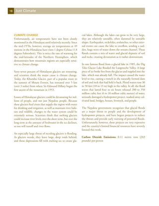 18    Just Climate




     Climate Change                                                  cial lakes. Although the lakes can grow to be very large,
     Unfortunately, air temperatures have not been closely           they are relatively unstable, often dammed by unstable
     monitored in the Himalayas until relatively recently. Since     slopes. Earthquakes, rockslides, avalanches, or other exter-
     the mid-1970s, however, average air temperatures at 49          nal events can cause the lake to overflow, sending a sud-
     stations in the Himalayas have risen 1 degree Celsius (1.8      den, huge wave of water down the stream channel. These
     degrees Fahrenheit). This is twice the rate of warming for      floods contain a mix of water and glacial deposits of soil
     the mid-latitudes of the Northern Hemisphere, which             and rocks, creating devastation as it rushes downstream.
     demonstrates how mountain regions are especially sensi-
     tive to climate change.                                         In one famous flood from a glacial lake in 1985, the Dig
                                                                     Tsho Glacier Lake flooded the Langmoche Valley. A large
     Sixty-seven percent of Himalayan glaciers are retreating,       piece of ice broke free from the glacier and toppled into the
     and scientists think the major cause is climate change.         lake, which was already full. The impact caused the water
     Today, the Khumbu Glacier, part of a popular route to           level to rise, cutting a trench in the naturally formed dam
     the summit of Mount Everest, has retreated over 5 km            of soil and rock that had held it back. Flood waters rose 30
     (over 3 miles) from where Sir Edmund Hillary began the          to 50 feet (10 to 15 m) high in the valley. In all, the flood
     first ascent of the mountain in 1953.                           waves that lasted four to six hours released 200 to 350
                                                                     million cubic feet (6 to 10 million cubic meters) of water,
     Losses of Himalayan glaciers could be devastating for mil-      seriously damaged a hydropower project, washed away cul-
     lions of people, and not just Nepalese people. Because          tivated land, bridges, houses, livestock, and people.
     these glaciers feed rivers that supply the region with water
     for drinking and irrigation, as well as maintain river habi-    The Nepalese government recognizes that glacial floods
     tats and wildlife, changes to the water system could be         are a major threat to people and the development of
     extremely serious. Scientists think that melting glaciers       hydropower projects, and have begun projects to reduce
     could increase river levels over the short term, but over the   the threats and provide early warning of potential floods.
     long term as the amount of freshwater in the ice declines,      Unfortunately, however, these projects are very expensive
     so too will runoff and river flows.                             and the country’s limited financial resources have severely
                                                                     limited this work.
     An especially large threat of receding glaciers is flooding.
     As glaciers recede, they leave large, deep voids behind,        Carbon Dioxide Emissions: 0.11 metric tons (243
     and those depressions fill with melting ice to create gla-      pounds) per person
 