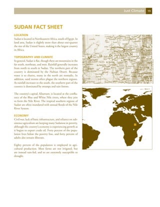 Just Climate   19




Sudan Fact Sheet
Location
Sudan is located in Northeastern Africa, south of Egypt. In
land area, Sudan is slightly more than about one-quarter
the size of the United States, making it the largest country
in Africa.

Topography and Climate
In general, Sudan is flat, though there are mountains in the




                                                                                    National Geographic Atlas of the World
far south, northeast, and west. Rainfall generally increases
from north to south in Sudan. The northern part of the
country is dominated by the Nubian Desert. Because
water is so elusive, many in the north are nomadic. In
addition, sand storms often plague the northern regions.
As rainfall increases to the south, the southern part of the
country is dominated by swamps and rain forests.

The country’s capital, Khartum, is located at the conflu-
ence of the Blue and White Nile rivers, where they join
to form the Nile River. The tropical southern regions of
Sudan are often inundated with annual floods of the Nile
River System.

Economy
Civil war, lack of basic infrastructure, and reliance on sub-
sistence agriculture are keeping many Sudanese in poverty,
although the country’s economy is experiencing growth as
it begins to export crude oil. Forty percent of the popu-
lation lives below the poverty line, and forty percent of
adults also remain illiterate.

Eighty percent of the population is employed in agri-
cultural production. Most farms are not irrigated, but
are instead rain-fed, and so are extremely susceptible to
drought.
 