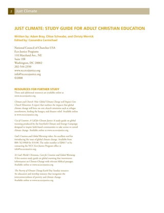 2    Just Climate



    Just Climate: Study Guide for Adult Christian Education
    Written by: Adam Bray, Chloe Schwabe, and Christy Merrick
    Edited by: Cassandra Carmichael

    National Council of Churches USA
    Eco-Justice Programs
    110 Maryland Ave., NE
    Suite 108
    Washington, DC 20002
    202-544-2350
    www.nccecojustice.org
    info@nccecojustice.org
    ©2008


    Resources for Further Study
    These and additional resources are available online at
    www.nccecojustice.org

    Climate and Church: How Global Climate Change will Impact Core
    Church Ministries: A report that outlines the impacts that global
    climate change will have on core church ministries such as refugee
    resettlement, feeding the hungry, and disaster relief. Available online
    at www.nccecojustice.org

    Cry of Creation: A Call for Climate Justice: A study guide on global
    warming produced by the Interfaith Climate and Energy Campaign
    designed to inspire faith-based communities to take action to curtail
    climate change. Available online at www.nccecojustice.org

    God’s Creation and Global Warming video: An excellent tool for
    introducing the issue of global climate change. Available from
    800-762-0968 for $10.00. The order number is EJ0017 or by
    contacting the NCC Eco-Justice Program office at
    info@nccecojustice.org.

    It’s God’s World: Christians, Care for Creation and Global Warming:
    A five-session study guide on global warming that interweaves
    information on Climate Change with relevant biblical passages.
    Available online at www.nccecojustice.org

    The Poverty of Climate Change Earth Day Sunday resource:
    An education and worship resource that recognizes the
    interconnectedness of poverty and climate change.
    Available online at www.nccecojustice.org
 