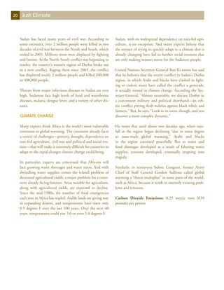 20    Just Climate



     Sudan has faced many years of civil war. According to           Sudan, with its widespread dependence on rain-fed agri-
     some estimates, over 2 million people were killed in two        culture, is no exception. And many experts believe that
     decades of civil war between the North and South, which         the stresses of trying to quickly adapt to a climate that is
     ended in 2005. Millions more were displaced by fighting         already changing have led to further social tensions that
     and famine. As the North-South conflict was beginning to        are only making matters worse for the Sudanese people.
     resolve, the country’s western region of Darfur broke out
     in a new conflict. Raging there since 2003, the conflict        United Nations Secretary-General Ban Ki-moon has said
     has displaced nearly 2 million people and killed 200,000        that he believes that the recent conflict in Sudan’s Darfur
     to 400,000 people.                                              region, in which Arabs and blacks have clashed in fight-
                                                                     ing so violent many have called the conflict a genocide,
     Threats from major infectious diseases in Sudan are very        is actually rooted in climate change. According the Sec-
     high. Sudanese face high levels of food and waterborne          retary-General, “Almost invariably, we discuss Darfur in
     diseases, malaria, dengue fever, and a variety of other dis-    a convenient military and political shorthand—an eth-
     eases.                                                          nic conflict pitting Arab militias against black rebels and
                                                                     farmers.” But, he says, “Look to its roots, though, and you
     Climate Change                                                  discover a more complex dynamic.”

     Many experts think Africa is the world’s most vulnerable        He notes that until about two decades ago, when rain-
     continent to global warming. The continent already faces        fall in the region began declining “due to some degree
     a variety of challenges—poverty, drought, dependence on         to man-made global warming,” Arabs and blacks
     rain-fed agriculture, civil war and political and social ten-   in the region coexisted peacefully. But as water and
     sion—that will make it extremely difficult for countries to     food shortages developed as a result of faltering water
     adapt to the rapid changes climate change could bring.          supplies, tensions developed, eventually erupting into
                                                                     tragedy.
     In particular, experts are concerned that Africans will
     face growing water shortages and water stress. And with         Similarly, in testimony before Congress, former Army
     dwindling water supplies comes the related problem of           Chief of Staff General Gordon Sullivan called global
     decreased agricultural yields, a major problem for a conti-     warming a “threat multiplier” in some parts of the world,
     nent already facing famines. Areas suitable for agriculture,    such as Africa, because it tends to intensify existing prob-
     along with agricultural yields, are expected to decline.        lems and tensions.
     Since the mid-1980s, the number of food emergencies
     each year in Africa has tripled. Arable lands are giving way    Carbon Dioxide Emissions: 0.29 metric tons (639
     to expanding deserts, and temperatures have risen only          pounds) per person
     0.9 degrees F over the last 100 years. Over the next 40
     years, temperatures could rise 3.6 or even 5.4 degrees F.
 