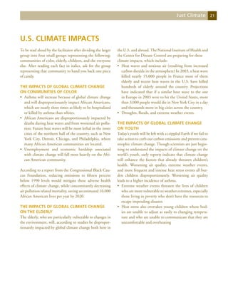 Just Climate             21




U.S. Climate Impacts
To be read aloud by the facilitator after dividing the larger   the U.S. and abroad. The National Institute of Health and
group into four small groups representing the following:        the Center for Disease Control are preparing for these
communities of color, elderly, children, and the everyone       climate impacts, which include:
else. After reading each fact in italics, ask for the group     •	 Heat waves and noxious air (resulting from increased
representing that community to hand you back one piece             carbon dioxide in the atmosphere) In 2003, a heat wave
of candy.                                                          killed nearly 15,000 people in France most of them
                                                                   elderly and recent heat waves in the U.S. have killed
The Impacts of Global Climate Change                               hundreds of elderly around the country. Projections
on Communities of Color                                            have indicated that if a similar heat wave to the one
•	 Asthma will increase because of global climate change           in Europe in 2003 were to hit the United States, more
   and will disproportionately impact African Americans,           than 3,000 people would die in New York City in a day
   which are nearly three times as likely to be hospitalized       and thousands more in big cities across the country.
   or killed by asthma than whites.                             •	 Droughts, floods, and extreme weather events.
•	 African Americans are disproportionately impacted by
   deaths during heat waves and from worsened air pollu-        The Impacts of Global Climate Change
   tion. Future heat waves will be most lethal in the inner     on Youth
   cities of the northern half of the country, such as New      Today’s youth will be left with a crippled Earth if we fail to
   York City, Detroit, Chicago, and Philadelphia, where         take action to curb our carbon emissions and prevent cata-
   many African American communities are located.               strophic climate change. Though scientists are just begin-
•	 Unemployment and economic hardship associated                ning to understand the impacts of climate change on the
   with climate change will fall most heavily on the Afri-      world’s youth, early reports indicate that climate change
   can American community.                                      will enhance the factors that already threaten children’s
                                                                health. Worsening air quality, extreme weather events,
According to a report from the Congressional Black Cau-         and more frequent and intense heat stress events all bur-
cus Foundation, reducing emissions to fifteen percent           den children disproportionately. Worsening air quality
below 1990 levels would mitigate these adverse health           leads to a higher incidence of asthma.
effects of climate change, while concomitantly decreasing       •	 Extreme weather events threaten the lives of children
air pollution related mortality, saving an estimated 10,000        who are more vulnerable to weather extremes, especially
African American lives per year by 2020.                           those living in poverty who don’t have the resources to
                                                                   escape impending disaster.
The Impacts of Global Climate Change                            •	 Heat stress also overtakes young children whose bod-
on the Elderly                                                     ies are unable to adjust as easily to changing tempera-
The elderly, who are particularly vulnerable to changes in         ture and who are unable to communicate that they are
the environment, will, according to studies be dispropor-          uncomfortable and overheating
tionately impacted by global climate change both here in
 
