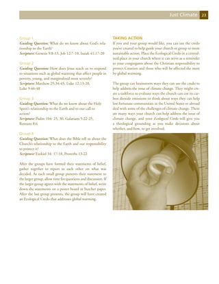 Just Climate            23




Group 1                                                         Taking Action
Guiding Question: What do we know about God’s rela-             If you and your group would like, you can use the credo
tionship to the Earth?                                          you’ve created to help guide your church or group to more
Scripture: Genesis 9:8-13, Job 12:7-10, Isaiah 41:17-20         sustainable action. Place the Ecological Credo in a central-
                                                                ized place in your church where it can serve as a reminder
Group 2                                                         to your congregants about the Christian responsibility to
Guiding Question: How does Jesus teach us to respond            protect Creation and those who will be affected the most
to situations such as global warming that affect people in      by global warming.
poverty, young, and marginalized most severely?
Scripture: Matthew 25:34-45, Luke 12:13-20,                     The group can brainstorm ways they can use the credo to
Luke 9:46-48                                                    help address the issue of climate change. They might cre-
                                                                ate a taskforce to evaluate ways the church can cut its car-
Group 3                                                         bon dioxide emissions or think about ways they can help
Guiding Question: What do we know about the Holy                less fortunate communities in the United States or abroad
Spirit’s relationship to the Earth and to our call to           deal with some of the challenges of climate change. There
action?                                                         are many ways your church can help address the issue of
Scripture: Psalm 104: 25, 30, Galatians 5:22-25,                climate change, and your Ecological Credo will give you
Romans 8:6                                                      a theological grounding as you make decisions about
                                                                whether, and how, to get involved.
Group 4
Guiding Question: What does the Bible tell us about the
Church’s relationship to the Earth and our responsibility
to protect it?
Scripture: Ezekiel 34: 17-18, Proverbs 13:22

After the groups have formed their statements of belief,
gather together to report to each other on what was
decided. As each small group presents their statement to
the larger group, allow time for questions and discussion. If
the larger group agrees with the statements of belief, write
down the statements on a poster board or butcher paper.
After the last group presents, the group will have created
an Ecological Credo that addresses global warming.
 