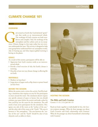 Just Climate           3




Climate Change 101

        Session 1

Overview




G
          od created an Earth that God declared “good,”
          one that works as an interconnected whole.
          The workings of God’s creation are both won-
          derous and complex. And, the workings of the
          atmosphere and the carbon cycle are no excep-
tions. Climate change is a hot topic today, but not every-
one understands the issue. This activity is designed to help
your group better understand how our atmosphere works,
why it’s heating up, and what impacts global warming is
having on the planet.

Goals
As a result of this session, participants will be able to:
•	 Appreciate how God’s creation works as an intercon-
   nected whole
•	 Provide a brief overview of why the Earth’s climate is
   warming.
•	 Describe at least one way climate change is affecting life
   on Earth.

Materials
•	 Markers (at least four)
•	 Large pieces of paper such as flip charts or poster board
   (at least four)

Before the Session
Before the session starts, review the activity. You’ll be lead-
ing a simulation that requires an area for the participants
to move around the room. The simulation doesn’t require           Hosting the Session
any specific amount of space or layout, but you should
evaluate your space before the session and make a plan for        The Bible and God’s Creation
how you’ll lay out the room for the simulation. You will          Genesis 1:1-31, 2:15, Job 38:1-21
need at least seven participants for the simulation. Des-
ignate one side of the room as the “surface of the sun,”          Read out loud, together or individually by line, the Gen-
and the other side of the room as the “Earth.” The area in        esis scripture passages. What do these passages say about
between is “the atmosphere.” The area between the “sur-           God’s Creation and God’s relationship with Creation?
face of the sun” and the “Earth” should be clear of any           What do the passages say about humankind’s relationship
obstacles such as tables or chairs.                               with Creation?
 
