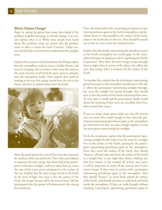4    Just Climate



    What’s Climate Change?                                          Next, ask about half of the remaining participants to rep-
    Begin by asking the group how many have heard of the            resent greenhouse gases in the Earth’s atmosphere, and dis-
    problem of global warming, or climate change. Can any-          tribute them in a line parallel to the surface of the Earth,
    one explain what it is? While most people have heard            closer to the Earth than to the sun. They should be spread
    about this problem, many are unsure why the problem             out evenly in a line across the simulation area.
    exists or what it means for God’s Creation. Today’s ses-
    sion should help everyone better understand this complex        Explain that the people representing the greenhouse gases
    issue.                                                          in the Earth’s atmosphere are certain gases in the atmo-
                                                                    sphere that play an important role in regulating the Earth’s
    Explain that you have a brief simulation that’ll help explain   temperature. They allow the sun’s energy to pass through
    how the atmosphere works to create a livable climate, and       them as light when it arrives at the planet, but reflect the
    how it’s changing. Ask everyone to clear away the chairs in     sun’s heat energy when it bounces off the surface of the
    the room, because you’ll need the space open to simulate        Earth.
    how the atmosphere works. Then explain that you’ll be
    looking at the way that energy travels from the sun to the      To simulate this, explain that the participants representing
    Earth, and then is radiated away from the Earth.                greenhouse gases in the atmosphere should turn to the side
                                                                    to allow the participants representing sunlight through,
                                                                    but once the sunlight has passed through, they should
                                                                    turn to face the surface of the Earth and extend their arms.
                                                                    (If your space is small and the participants’ hands would
                                                                    almost be touching if their arms are extended, don’t have
                                                                    them extend their arms.)

                                                                    If you are using a large space, make sure that the activity
                                                                    area you mark off is small enough so that when the par-
                                                                    ticipants representing greenhouse gases in the atmosphere
                                                                    put their arms out they are close enough together to stop
                                                                    the participants representing the sunlight.

                                                                    To do the simulation, explain that the participants repre-
                                                                    senting sunlight should walk across the room in a straight
                                                                    line to the surface of the Earth, passing by the partici-
                                                                    pants representing greenhouse gases in the atmosphere.
                                                                    Once they reach the surface of the Earth, they should
    Show the participants the areas of the room that represent      “bounce” off and walk away from the surface of the Earth
    the surfaces of the sun and Earth. Then select participants     in a straight line, at any angle they choose, making sure
    to represent the sun’s energy. Ask about half of the partici-   that they remain in the marked off activity area (note:
    pants to become sunlight, and have them line up across          it will be important to mark off the activity area if your
    the area of the room you’ve designated as the surface of        room is large). If they come in contact with a participant
    the sun. Explain that the sun’s energy travels to the Earth     representing greenhouse gases in the atmosphere, then
    in the form of light, but once it hits the surface of the       they should “bounce” or move back toward the surface
    Earth, the energy bounces off in the form of heat. Tell the     of the Earth, and should continue to walk back and forth
    participants that this group will demonstrate this during       inside the atmosphere. If they can walk through without
    the simulation.                                                 touching a participant representing greenhouse gases in
 